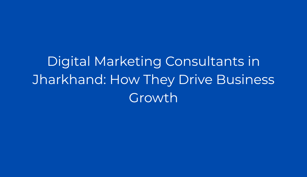 Digital Marketing Consultants in Jharkhand: How They Drive Business Growth