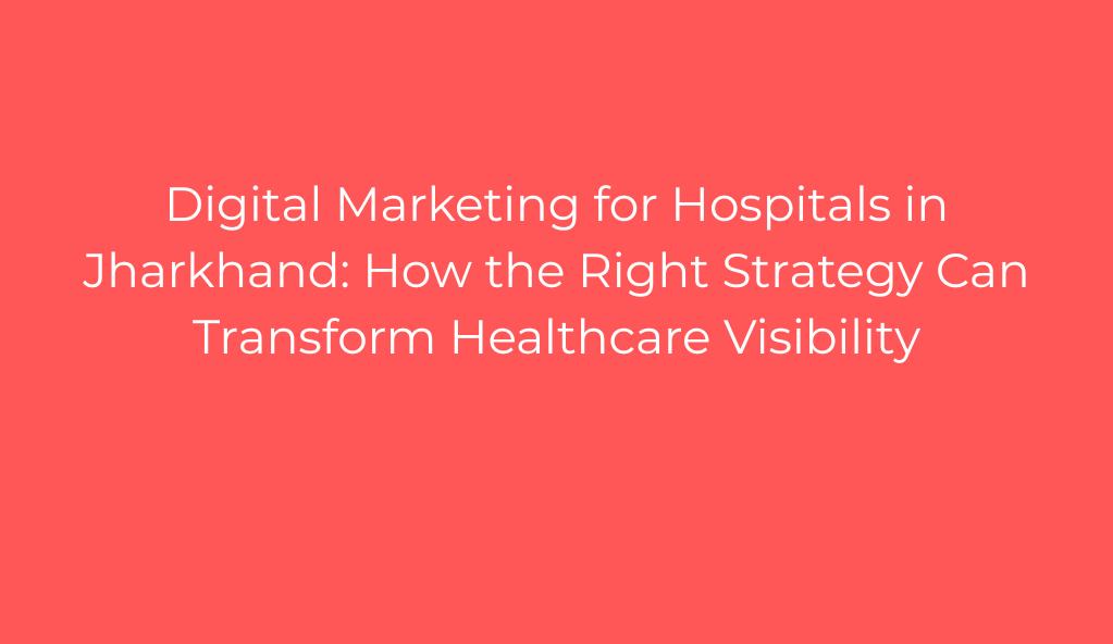Digital Marketing for Hospitals in Jharkhand: How the Right Strategy Can Transform Healthcare Visibility