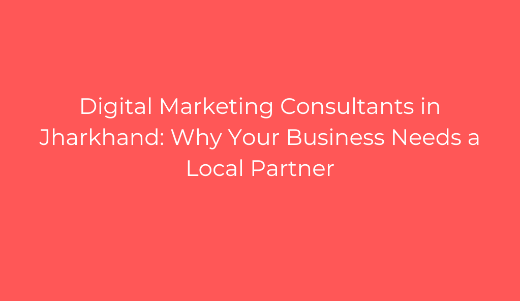 Digital Marketing Consultants in Jharkhand: Why Your Business Needs a Local Partner