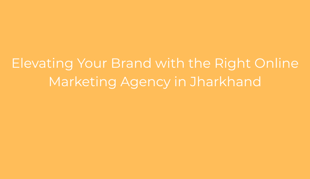 Elevating Your Brand with the Right Online Marketing Agency in Jharkhand