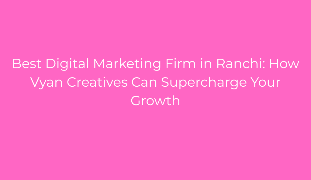 Best Digital Marketing Firm in Ranchi: How Vyan Creatives Can Supercharge Your Growth