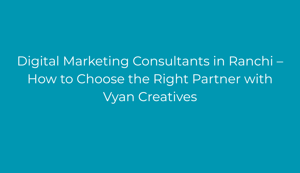 Digital Marketing Consultants in Ranchi – How to Choose the Right Partner with Vyan Creatives