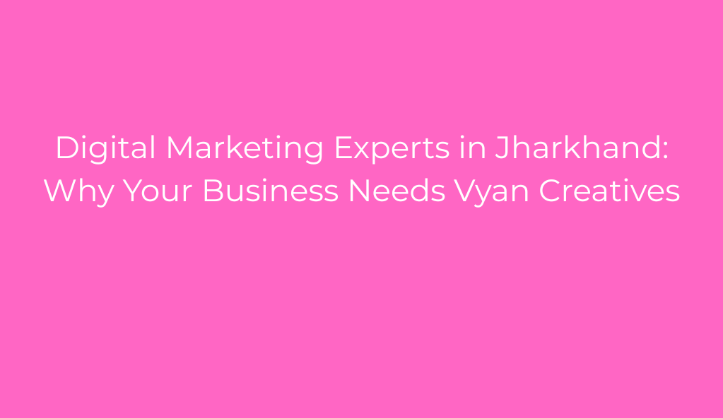 Digital Marketing Experts in Jharkhand: Why Your Business Needs Vyan Creatives
