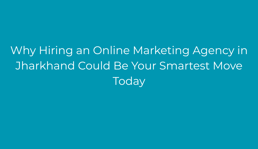 Why Hiring an Online Marketing Agency in Jharkhand Could Be Your Smartest Move Today