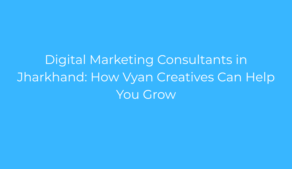 Digital Marketing Consultants in Jharkhand: How Vyan Creatives Can Help You Grow