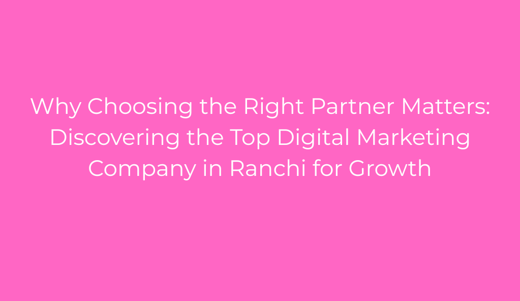 Why Choosing the Right Partner Matters: Discovering the Top Digital Marketing Company in Ranchi for Growth